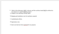 6. Which of the following is NOT a relevant cash flow and thus should NOT be reflected in
the analysis of a capital budgeting project?
a. Changes in net operating working capital.
b. Shipping and installation costs for machinery acquired.
c. Cannibalization effects.
d. Opportunity costs.
e. Sunk costs that have been expensed for tax purposes.
