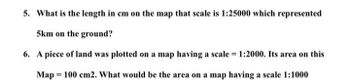 5. What is the length in cm on the map that scale is 1:25000 which represented 5 km on the ground?

6. A piece of land was plotted on a map having a scale = 1:2000. Its area on this map = 100 cm². What would be the area on a map having a scale 1:1000?