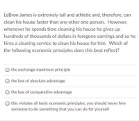 LeBron James is extremely tall and athletic and, therefore, can
clean his house faster than any other one person. However,
whenever he spends time cleaning his house he gives up
hundreds of thousands of dollars in foregone earnings and so he
hires a cleaning service to clean his house for him. Which of
the following economic principles does this best reflect?
the exchange maximum principle
the law of absolute advantage
the law of comparative advantage
this violates all basic economic principles, you should never hire
someone to do something that you can do for yourself
