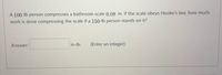 A 100-lb person compresses a bathroom scale 0.08 in. If the scale obeys Hooke's law, how much
work is done compressing the scale if a 150-lb person stands on it?
Answer:
in-lb.
(Enter an integer)
