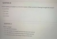 QUESTION 20
A 9.0-V battery is hooked to a 3.0 ohm resistor. What current is flowing through the circuit?
O a. 27.0 A
O b.0.3 A
OC.3.0 A
O d. 12.0 A
QUESTION 21
What is voltage?
O a. The flow of protons
Ob. the number of charged particles that pass each second
Oc the difference in potential energy of charged particles
Od. the rate at which the energy is being transformed
