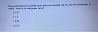 The apparent power in a three-phase balanced circuit is 150 VA, and the active power is
100 W. What is the load power factor?
a. 0.67
b. 1.5
c. 0.33
d. 0.25
