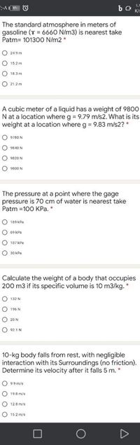 The standard atmosphere in meters of
gasoline (Y = 6660 N/m3) is nearest take
Patm= 101300 N/m2 *
O 24.9 m
O 15.2 m
O 18.3 m
O 21.2 m
A cubic meter of a liquid has a weight of 9800
N at a location where g = 9.79 m/s2. What is its
weight at a location where g 9.83 m/s2? *
O 9780 N
O 9840 N
O 9820 N
O 9800 N
The pressure at a point where the gage
pressure is 70 cm of water is nearest take
Patm =100 KPa. *
O 169 kPa
O 69 kPa
O 107 kPa
O 30 kPa
Calculate the weight of a body that occupies
200 m3 if its specific volume is 10 m3/kg. *
O 132 N
O 196 N
O 20 N
O 921 N
10-kg body falls from rest, with negligible
interaction with its Surroundings (no friction).
Determine its velocity after it falls 5 m. *
O 9.9 m/s
19.8 m/s
O 12.8 m/s
O 15.2 m/s
D
