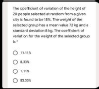 The coefficient of variation of the height of
20 people selected at random from a given
city is found to be 15%. The weight of the
selected group has a mean value 72 kg and a
standard deviation 8 kg. The coefficient of
variation for the weight of the selected group
is*
11.11%
O 8.33%
O 1.11%
O 83.33%
