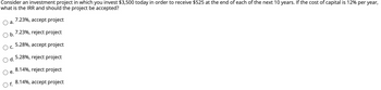 Consider an investment project in which you invest $3,500 today in order to receive $525 at the end of each of the next 10 years. If the cost of capital is 12% per year,
what is the IRR and should the project be accepted?
7.23%, accept project
7.23%, reject project
5.28%, accept project
5.28%, reject project
8.14%, reject project
8.14%, accept project
a.
b.
C.
d.
e.
O f.