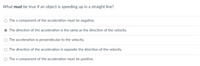 What must be true if an object is speeding up in a straight line?
O The x component of the acceleration must be negative.
O The direction of the acceleration is the same as the direction of the velocity.
O The acceleration is perpendicular to the velocity.
O The direction of the acceleration is opposite the direction of the velocity.
O The x component of the acceleration must be positive.
