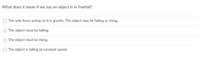 What does it mean if we say an object is in freefall?
The only force acting on it is gravity. The object may be falling or rising.
The object must be falling.
The object must be rising.
O The object is falling at constant speed.

