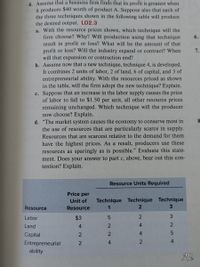 4. Assume that a business firm finds that its profit is greatest when
it produces $40 worth of product A. Suppose also that each of
the three techniques shown in the following table will produce
the desired output. LO2.3
a. With the resource prices shown, which technique will the
firm choose? Why? Will production using that technique
result in profit or loss? What will be the amount of that
profit or loss? Will the industry expand or contract? When
will that expansion or contraction end?
b. Assume now that a new technique, technique 4, is developed.
It combines 2 units of labor, 2 of land, 6 of capital, and 3 of
entrepreneurial ability. With the resources priced as shown
in the table, will the firm adopt the new technique? Explain.
c. Suppose that an increase in the labor supply causes the price
of labor to fall to $1.50 per unit, all other resource prices
remaining unchanged. Which technique will the producer
now choose? Explain.
d. "The market system causes the economy to conserve most in
the use of resources that are particularly scarce in supply.
6.
7.
Resources that are scarcest relative to the demand for them
have the highest prices. As a result, producers use these
resources as sparingly as is possible." Evaluate this state-
ment. Does your answer to part c, above, bear out this con-
tention? Explain.
Resource Units Required
Price per
Technique Technique Technique
3.
Unit of
Resource
Resource
1
Labor
$3
3.
Land
4.
2
4.
2
Capital
2
4
Entrepreneurial
4
ability
Mb
