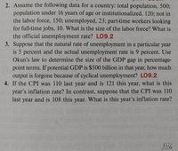 2. Assume the following data for a country: total population, 500%;
population under 16 years of age or institutionalized, 120; not in
the labor force, 150; unemployed, 23; part-time workers looking
for full-time jobs, 10. What is the size of the labor force? What is
the official unemployment rate? LO9.2
3. Suppose that the natural rate of unemployment in a particular year
is 5 percent and the actual unemployment rate is 9 percent. Use
Okun's law to determine the size of the GDP gap in percentage-
point terms. If potential GDP is $500 billion in that year, how much
output is forgone because of cyclical unemployment? LO9.2
4. If the CPI was 110 last year and is 121 this year, what is this
year's inflation rate? In contrast, suppose that the CPI was 110
last year and is 108 this year. What is this year's inflation rate?
