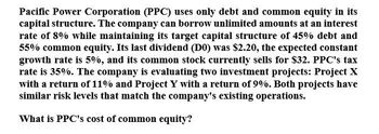 Pacific Power Corporation (PPC) uses only debt and common equity in its
capital structure. The company can borrow unlimited amounts at an interest
rate of 8% while maintaining its target capital structure of 45% debt and
55% common equity. Its last dividend (DO) was $2.20, the expected constant
growth rate is 5%, and its common stock currently sells for $32. PPC's tax
rate is 35%. The company is evaluating two investment projects: Project X
with a return of 11% and Project Y with a return of 9%. Both projects have
similar risk levels that match the company's existing operations.
What is PPC's cost of common equity?