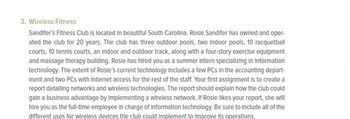 3. Wireless Fitness
Sandifer's Fitness Club is located in beautiful South Carolina. Rosle Sandifer has owned and oper-
ated the club for 20 years. The club has three outdoor pools, two Indoor pools, 10 racquetball
courts, 10 tennis courts, an Indoor and outdoor track, along with a four-story exercise equipment
and massage therapy building. Rosle has hired you as a summer intern specializing in Information
technology. The extent of Rosle's current technology Includes a few PCs in the accounting depart-
ment and two PCs with Internet access for the rest of the staff. Your first assignment is to create a
report detalling networks and wireless technologies. The report should explain how the club could
gain a business advantage by Implementing a wireless network. If Rosle likes your report, she will
hire you as the full-time employee in charge of Information technology. Be sure to include all of the
different uses for wireless devices the club could Implement to Improve its operations.