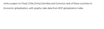 write a paper on Chad, Chile, China, Colombia and Comoros rank of these countries in
Economic globalization, with graphs, take data from KOF globalization index