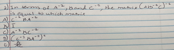 2) In terms of A
-1
1, Band C`², the matrix (ABS-²C
is equal to which matrix.
A) C
-1
BA
6
BI
1
C) A-² BC-1
D) (C-² BA-2) =
вс
1
t
B
E) AC
1