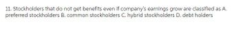 11. Stockholders that do not get benefits even if company's earnings grow are classified as A.
preferred stockholders B. common stockholders C. hybrid stockholders D. debt holders