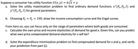 Suppose a consumer has utility function U(x, y) = 6vx + y
a. Solve the utility maximization problem to find ordinary demand functions x*(P, Py,I) and
y*(Px, Py, I) for general parameters.
b. Choosing Px = Py
100, draw the income consumption curve and the Engel curves.
From here on, you can focus only on the range of parameters where both goods are consumed.
c. Calculate the own-price and income elasticities of demand for good x. Given this, can you predict
what own-price compensated demand elasticity for x will be?
d. Solve the expenditure minimization problem to find compensated demand for x and y, and verify
your prediction from part (c).
