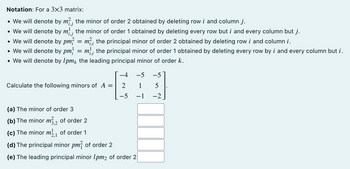 Notation: For a 3x3 matrix:
• We will denote by m², the minor of order 2 obtained by deleting row i and column j.
• We will denote by m; the minor of order 1 obtained by deleting every row but i and every column but j.
• We will denote by pm² = m², the principal minor of order 2 obtained by deleting row i and column i.
• We will denote by pm = m; the principal minor of order 1 obtained by deleting every row by i and every column but i.
• We will denote by 1pmk the leading principal minor of order k.
Calculate the following minors of A
=
−4 -5 -5
2
1
5
−5 -1
-2
(a) The minor of order 3
(b) The minor m32 of order 2
(c) The minor m₁ of order 1
(d) The principal minor pm² of order 2
(e) The leading principal minor 1pm2 of order 2
L