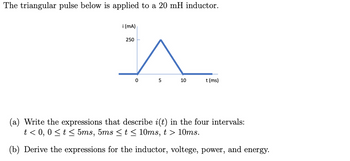 The triangular pulse below is applied to a 20 mH inductor.

**Graph Description:**
- The graph is a plot of current \( i(t) \) in milliamperes (mA) versus time \( t \) in milliseconds (ms).
- The current starts at 0 mA at 0 ms.
- It increases linearly to a peak of 250 mA at 5 ms.
- Then, it decreases linearly back to 0 mA at 10 ms.
- The graph remains at 0 mA for \( t > 10 \) ms.

**Problem Statement:**

(a) Write the expressions that describe \( i(t) \) in the four intervals:
   - \( t < 0 \)
   - \( 0 \le t \le 5 \text{ms} \)
   - \( 5 \text{ms} \le t \le 10 \text{ms} \)
   - \( t > 10 \text{ms} \)

(b) Derive the expressions for the inductor voltage, power, and energy.