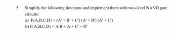 5. Simplify the following functions and implement them with two-level NAND gate
circuits:
a) F(A,B,C,D)=(A' + B'+C) (A' + B') (A' + C')
b) F(A,B,C,D)= A'B+A+C+D'