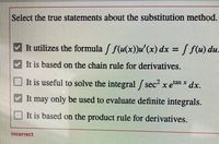 Select the true statements about the substitution method.
It utilizes the formula / f(u(x))u'(x) dx = / f(u) du.
%3D
It is based on the chain rule for derivatives.
It is useful to solve the integral / sec x e"
tan x
dx.
It may only be used to evaluate definite integrals.
It is based on the product rule for derivatives.
Incorrect
