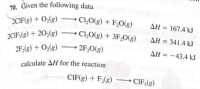 70. Given the following data
→ Cl,0(g) + F;O(g)
-
2CIF(g) + O;(g)
AH = 167.4 kJ
ΔΗ
%3D
2CIF;(g) + 20,(g)
Cl,O(g) + 3F,0(g)
AH = 341.4 kJ
2F;(g) + O;(g)
2F,O(g)
AH = -43.4 kJ
calculate AH for the reaction
CIF(g) + F;(g) → CIF;(g)
