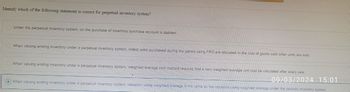 Identify which of the following statement is correct for perpetual inventory system?
Under the perpetual Inventory system, on the purchase of Inventory purchase account is debited.
When valuing ending Inventory under a perpetual Inventory system, oldest units purchased during the period using FIFO are allocated to the cost of goods sold when units are sold.
When valuing ending Inventory under a perpetual Inventory system, weighted average cost method requires that a new weighted average unit cost be calculated after every sale.
09/03/2024 15:01
When valuing ending Inventory under a perpetual Inventory system, valuation using weighted average is the same as the valuation using weighted average under the periodic Inventory system.