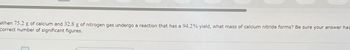 "When 75.2 g of calcium and 32.8 g of nitrogen gas undergo a reaction that has a 94.2% yield, what mass of calcium nitride forms? Be sure your answer has
correct number of significant figures.