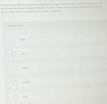 One year ago, Bronwyn purchased 100 shares of Upgo stock at a price of $37.36 per share. The
stock pays an annual dividend of $6.00 per share. Today, she sold all her shares for $28.50 per
share. What is her total dollar return on this investment?
Multiple Choice
O
O
$788
O
-$374
-$286
O-$1,486
$149