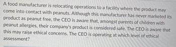 A food manufacturer is relocating operations to a facility where the product may
come into contact with peanuts. Although this manufacturer has never marketed its
product as peanut free, the CEO is aware that, amongst parents of children with
peanut allergies, their company's product is considered safe. The CEO is aware that
this may raise ethical concerns. The CEO is operating at which level of ethical
assessment?