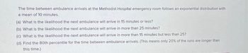 The time between ambulance arrivals at the Methodist Hospital emergency room follows an exponential distribution with
a mean of 10 minutes.
(a) What is the likelihood the next ambulance will arrive in 15 minutes or less?
(b) What is the likelihood the next ambulance will arrive in more than 25 minutes?
(c) What is the likelihood the next ambulance will arrive in more than 15 minutes but less than 25?
(d) Find the 80th percentile for the time between ambulance arrivals. (This means only 20% of the runs are longer than
this time.)