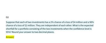 Q1
Suppose that each of two investments has a 2% chance of a loss of $4 million and a 98%
chance of a loss of $2 million. They are independent of each other. What is the expected
shortfall for a portfolio consisting of the two investments when the confidence level is
95%? Round your answer to two decimal places.
Answer/