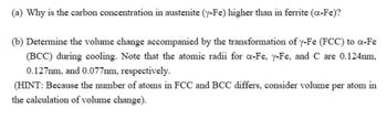 (a) Why is the carbon concentration in austenite (y-Fe) higher than in ferrite (a-Fe)?
(b) Determine the volume change accompanied by the transformation of y-Fe (FCC) to a-Fe
(BCC) during cooling. Note that the atomic radii for a-Fe, y-Fe, and C are 0.124nm,
0.127mm, and 0.077mm, respectively.
(HINT: Because the number of atoms in FCC and BCC differs, consider volume per atom in
the calculation of volume change).