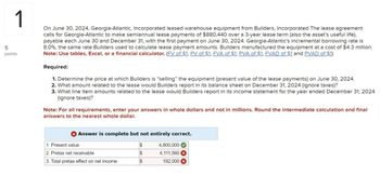 1
5
points
On June 30, 2024, Georgia-Atlantic, Incorporated leased warehouse equipment from Builders, Incorporated The lease agreement
calls for Georgia-Atlantic to make semiannual lease payments of $880,440 over a 3-year lease term (also the asset's useful life),
payable each June 30 and December 31, with the first payment on June 30, 2024. Georgia-Atlantic's incremental borrowing rate is
8.0%, the same rate Builders used to calculate lease payment amounts. Builders manufactured the equipment at a cost of $4.3 million.
Note: Use tables, Excel, or a financial calculator. (FV of $1, PV of $1, FVA of $1, PVA of $1, FVAD of $1 and PVAD of $1)
Required:
1. Determine the price at which Builders is "selling" the equipment (present value of the lease payments) on June 30, 2024.
2. What amount related to the lease would Builders report in its balance sheet on December 31, 2024 (ignore taxes)?
3. What line item amounts related to the lease would Builders report in its income statement for the year ended December 31, 2024
(ignore taxes)?
Note: For all requirements, enter your answers in whole dollars and not in millions. Round the intermediate calculation and final
answers to the nearest whole dollar.
Answer is complete but not entirely correct.
1. Present value
$
4,800,000
2. Pretax net receivable
$
4,111,560
3. Total pretax effect on net income
$
192,000