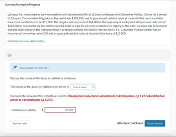 Current Attempt in Progress
Larkspur Inc. manufactures an X-ray machine with an estimated life of 12 years and leases it to Cullumber Medical Center for a period
of 10 years. The normal selling price of the machine is $528,109, and its guaranteed residual value at the end of the non-cancelable
lease term is estimated to be $15,000. The hospital will pay rents of $64,000 at the beginning of each year. Larkspur incurred costs of
$263,000 in manufacturing the machine and $14,200 in legal fees directly related to the signing of the lease. Larkspur has determined
that the collectibility of the lease payments is probable and that the implicit interest rate is 5%. Cullumber Medical Center has an
incremental borrowing rate of 5% and an expected residual value at the end of the lease of $10,000.
Click here to view factor tables.
(a)
Your answer is incorrect.
Discuss the nature of this lease in relation to the lessee.
The nature of this lease in relation to the lessee is finance lease
Compute the amount of the initial lease liability. (Round present value factor calculations to 5 decimal places, e.g. 1.25124 and the final
answer to O decimal places e.g. 5,275.)
Initial Lease Liability
$
159,038
Save for Later
Attempts: 1 of 3 used Submit Answer