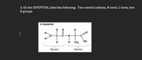 **Problem 3**: On the DIPEPTIDE, label the following: Two central carbons, N-term, C-term, two R groups.

**Diagram Explanation**: The image shows a structural diagram of a dipeptide composed of two amino acids: glycine and alanine.

- **Glycine**: The first section of the dipeptide, labeled as "Glycine," includes the following chemical structure:
  - An amine group (N-term) with the nitrogen (N) atom bonded to two hydrogen (H) atoms.
  - A central carbon atom (alpha carbon) bonded to two hydrogen (H) atoms.
  - A carboxyl group (termination of glycine portion) where the carbon (C) atom is double-bonded to an oxygen (O) atom and single-bonded to another oxygen atom in a hydroxyl group (OH).

- **Alanine**: The second section of the dipeptide, labeled as "Alanine," includes:
  - A central carbon atom (alpha carbon) bonded to one hydrogen (H) atom and a methyl group (CH3) which is the R group specific to alanine.
  - A terminal carboxyl group (C-term) with the carbon (C) atom double-bonded to an oxygen (O) atom and single-bonded to another oxygen atom in a hydroxyl group (OH).

**Key Labels**:
- **Two Central Carbons**: The central carbons in each amino acid residue; one in glycine and one in alanine.
- **N-term (N-terminus)**: The end of the peptide chain with the free amine group.
- **C-term (C-terminus)**: The end of the peptide chain with the free carboxyl group.
- **Two R Groups**: 
  - Glycine's R group is a hydrogen (H) atom.
  - Alanine's R group is a methyl group (CH3).