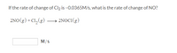 **Problem:**

If the rate of change of \( \text{Cl}_2 \) is \(-0.0365 \, \text{M/s}\), what is the rate of change of \( \text{NO} \)?

**Reaction:**

\[ 2\text{NO}(g) + \text{Cl}_2(g) \rightarrow 2\text{NOCl}(g) \]

**Answer Box:**

\[ \_\_\_\_ \, \text{M/s} \]