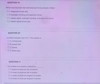 QUESTION 19
Which best describes the intermolecular forces present in NH3?
O A. dispersion forces only
O B. hydrogen bonding and dispersion forces
O C. dipole-dipole, hydrogen bonding, and dispersion forces
O D. dipole-dipole forces only
QUESTION 20
A solution showed a pH of 2.7. The solution is
O A. a strong acid
OB. a weak acid
O C. neutral
O D. Weak base
QUESTION 21
The molarity of a solution is defined as
O A. grams of solute per liter of solution.
O B. moles of solute per liter of solution.
O C. moles of solute per kilogram of solution.
O D. moles of solute per kilogram of solvent.