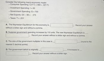 Consider the following macro-economic model:
. Consumer Spending: C(Y-T) = 900 + .6(Y-T)
.Investment Spending: 1 = 50
B
Government Spending: G = 700
.Net Exports: EX- IM = -275
■ Taxes: T = .25Y
A. The Keynesian Equilibrium for this economy is
without a dollar sign and without a comma.
Record
your answer
B. Suppose government spending increases by 110 units. The new Keynesian Equilibrium is
Record your answer without a dollar sign and without a comma.
C. The size of the government multiplier in this case is
nearest 2 decimal points).
D. The government deficit is originally
It increases to _
Record your answer without a dollar sign.
(round to the