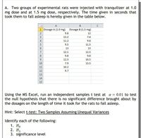 A. Two groups of experimental rats were injected with tranquilizer at 1.0
mg dose and at 1.5 mg dose, respectively. The time given in seconds that
took them to fall asleep is hereby given in the table below.
B
1 Dosage A (1.0 mg) Dosage B (1.5 mg)
2
9.8
12
3
13.2
7.4
4
11.2
9.8
5
9.5
11.5
6.
13
13
12.1
12.5
8.
9.8
9.8
9
12.3
10.5
10
7.9
13.5
11
10.2
12
9.7
13
14
15
Using the MS Excel, run an independent samples t test at a = 0.01 to test
the null hypothesis that there is no significant difference brought about by
the dosages on the length of time it took for the rats to fall asleep.
Hint: Select t-test: Two Samples Assuming Unequal Variances
Identify each of the following:
1. Но
2. Н
3. significance level
