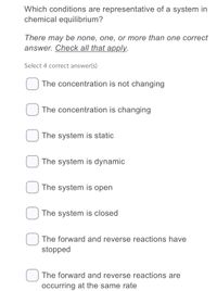 Which conditions are representative of a system in
chemical equilibrium?
There may be none, one, or more than one correct
answer. Check all that apply.
Select 4 correct answer(s)
The concentration is not changing
The concentration is changing
The system is static
The system is dynamic
The system is open
The system is closed
The forward and reverse reactions have
stopped
The forward and reverse reactions are
occurring at the same rate
