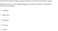 Consider the reaction between aqueous solutions of ammonia and sodium cyanide.
Select the products of the net ionic equation and whether products or reactants are
favoured in the reaction.
HCN(aq)
NH4*(aq)
NH2 (aq)
OH (aq)
| H20(?)
