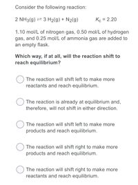 Consider the following reaction:
2 NH3(g) 2 3 H2(g) + N2(g)
Kc = 2.20
1.10 mol/L of nitrogen gas, 0.50 mol/L of hydrogen
gas, and 0.25 mol/L of ammonia gas are added to
an empty flask.
Which way, if at all, will the reaction shift to
reach equilibrium?
The reaction will shift left to make more
reactants and reach equilibrium.
The reaction is already at equilibrium and,
therefore, will not shift in either direction.
The reaction will shift left to make more
products and reach equilibrium.
O The reaction will shift right to make more
products and reach equilibrium.
The reaction will shift right to make more
reactants and reach equilibrium.
