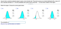 Assume that a randomly selected subject is given a bone density test. Those test scores are normally distributed with a mean of 0
and a standard deviation of 1. Find the probability that a given score is less than - 1.25 and draw a sketch of the region.
Sketch the region. Choose the correct graph below.
OA.
В.
C.
O D.
-1.25
1.25
-1.25
The probability is
(Round to four decimal places as needed.)
