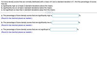 For bone density scores that are normally distributed with a mean of 0 and a standard deviation of 1, find the percentage of scores
that are
a. significantly high (or at least 2 standard deviations above the mean).
b. significantly low (or at least 2 standard deviations below the mean).
c. not significant (or less than 2 standard deviations away from the mean).
a. The percentage of bone density scores that are significantly high is
%.
(Round to two decimal places as needed.)
b. The percentage of bone density scores that are significantly low is
%.
(Round to two decimal places as needed.)
c. The percentage of bone density scores that are not significant is
%.
(Round to two decimal places as needed.)

