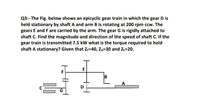 Q3:- The Fig. below shows an epicyclic gear train in which the gear D is
held stationary by shaft A and arm B is rotating at 200 rpm ccw. The
gears E and F are carried by the arm. The gear G is rigidly attached to
shaft C. Find the magnitude and direction of the speed of shaft C. If the
gear train is transmitted 7.5 kW what is the torque required to hold
shaft A stationary? Given that Z;=40, Z6=30 and Ze=20.
B
