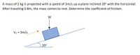 A mass of 2 kg is projected with a speed of 3m/s up a plane inclined 20° with the horizontal.
After traveling 0.8m, the mass comes to rest. Determine the coefficient of friction.
Va = 3m/s
20°
