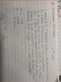 A reaction of A→ products folilow
a second order kinetics
If it takes 14.25minutes for the concentrationi
how long
of A to
go
90 o O,455 M
from 0.768M to
ill
it fake for the concentration of A that
