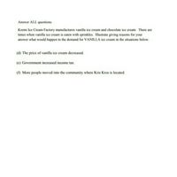 Answer ALL questions.
Kremi Ice Cream Factory manufactures vanilla ice cream and chocolate ice cream. There are
times when vanilla ice cream is eaten with sprinkles. Illustrate giving reasons for your
answer what would happen to the demand for VANILLA ice cream in the situations below:
(d) The price of vanilla ice cream decreased.
(e) Government increased income tax.
(1) More people moved into the community where Kris Kros is located.
