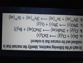 In each of the following reactions, identify the reactant that is
oxidized and the reactant that is reduced:
a. Zn(s) + Cl₂(g) →→→ ZnCl₂(s)
b. Cl₂(g) + 2NaBr(aq) → 2NaCl(aq) + Br₂(1)
c. 2PbO(s) →→→ 2Pb(s) + O₂(g)
4+
d. 2Fe³+ (aq) + Sn²+ (aq) → 2Fe²+ (aq) + Sn¹+ (aq)