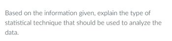 Based on the information given, explain the type of
statistical technique that should be used to analyze the
data.