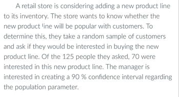 A retail store is considering adding a new product line
to its inventory. The store wants to know whether the
new product line will be popular with customers. To
determine this, they take a random sample of customers
and ask if they would be interested in buying the new
product line. Of the 125 people they asked, 70 were
interested in this new product line. The manager is
interested in creating a 90 % confidence interval regarding
the population parameter.